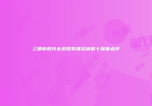 三明市微针去斑医院排名榜前十深度点评