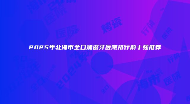 2025年北海市全口烤瓷牙医院排行前十强推荐