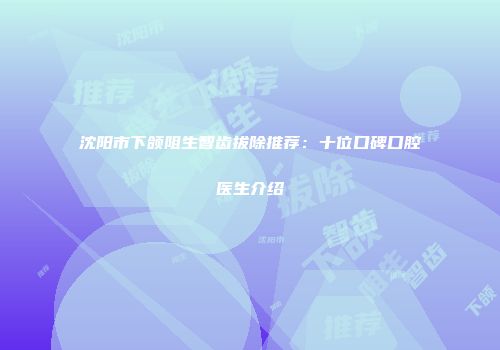 沈阳市下颌阻生智齿拔除推荐：十位口碑口腔医生介绍