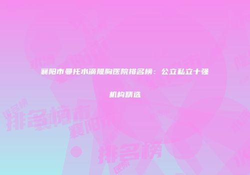 襄阳市曼托水滴隆胸医院排名榜：公立私立十强机构精选