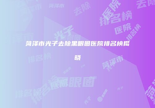 菏泽市光子去除黑眼圈医院排名榜揭晓