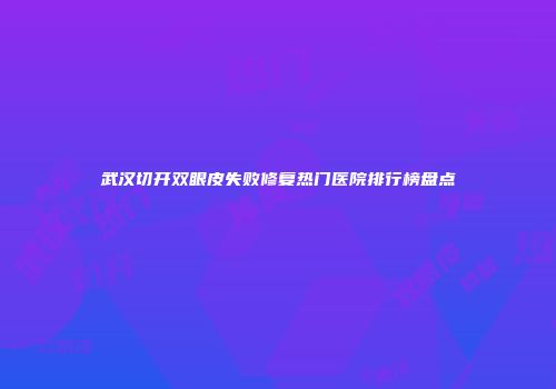 武汉切开双眼皮失败修复热门医院排行榜盘点