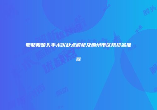 脂肪隆额头手术优缺点解析及锦州市医院排名推荐
