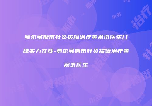 鄂尔多斯市针灸拔罐治疗黄褐斑医生口碑实力在线-鄂尔多斯市针灸拔罐治疗黄褐斑医生