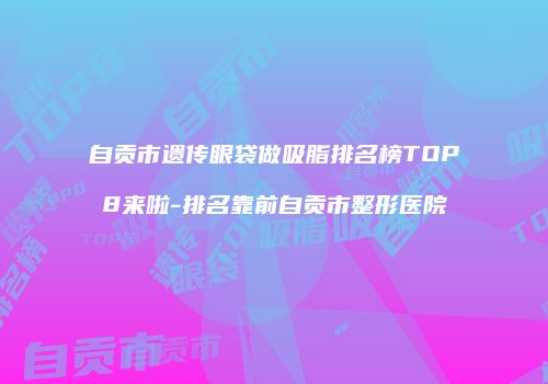 自贡市遗传眼袋做吸脂排名榜TOP8来啦-排名靠前自贡市整形医院