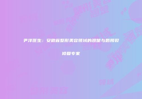 尹洋医生：安徽省整形美容领域的翘楚与唇腭裂修复专家