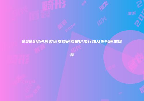 2025绍兴唇裂继发畸形修复价格行情及医院医生推荐