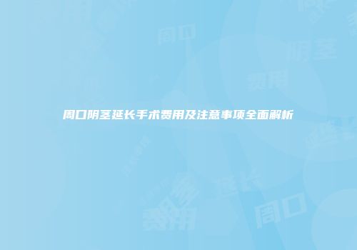 周口阴茎延长手术费用及注意事项全面解析