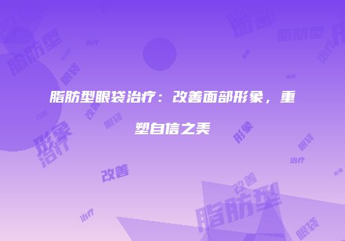 脂肪型眼袋治疗：改善面部形象，重塑自信之美