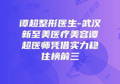 谭超整形医生-武汉新至美医疗美容谭超医师凭借实力稳住榜前三