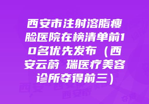 西安市注射溶脂瘦脸医院在榜清单前10名优先发布（西安云蔚昇瑞医疗美容诊所夺得前三）