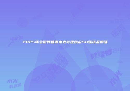2025年全国韩缇娜水光针医院前50强排名揭晓