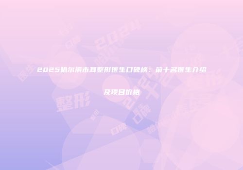 2025哈尔滨市耳整形医生口碑榜：前十名医生介绍及项目价格