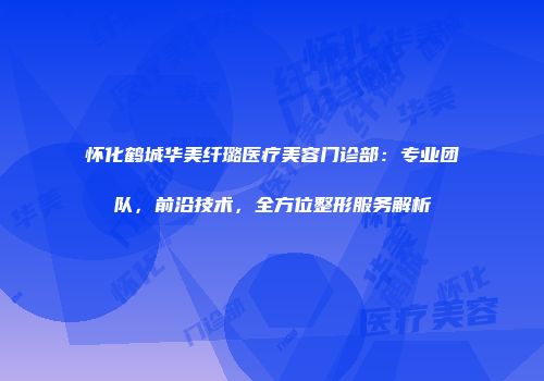 怀化鹤城华美纤璐医疗美容门诊部：专业团队，前沿技术，全方位整形服务解析