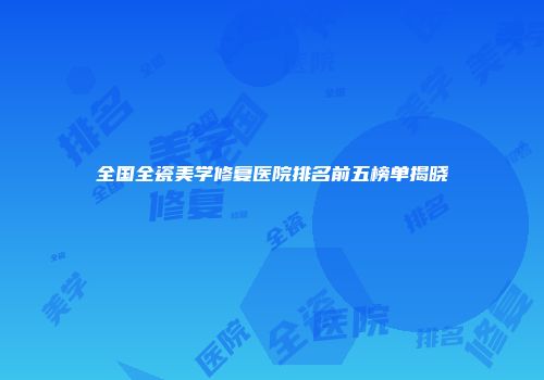 全国全瓷美学修复医院排名前五榜单揭晓