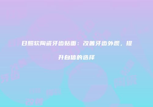 日照软陶瓷牙齿贴面：改善牙齿外观，提升自信的选择