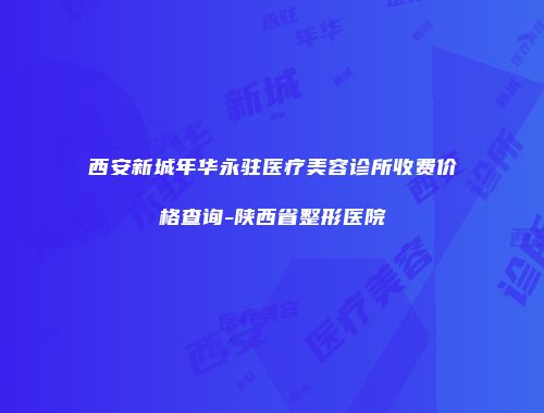 西安新城年华永驻医疗美容诊所收费价格查询-陕西省整形医院