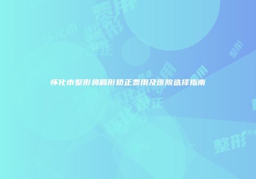 怀化市整形鼻畸形矫正费用及医院选择指南