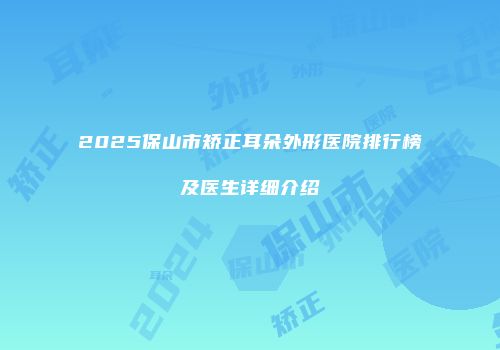 2025保山市矫正耳朵外形医院排行榜及医生详细介绍