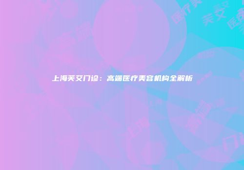 上海芙艾门诊：高端医疗美容机构全解析