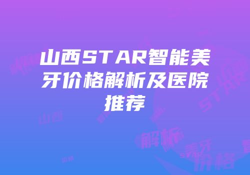山西STAR智能美牙价格解析及医院推荐