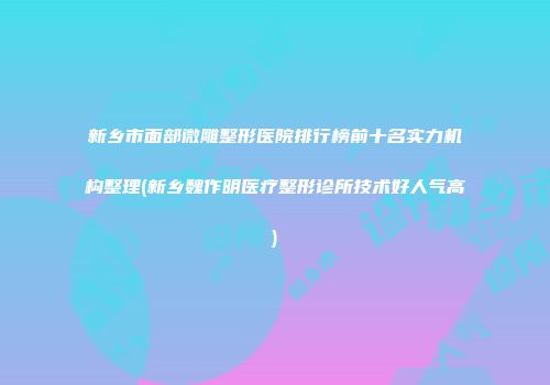 新乡市面部微雕整形医院排行榜前十名实力机构整理(新乡魏作明医疗整形诊所技术好人气高)