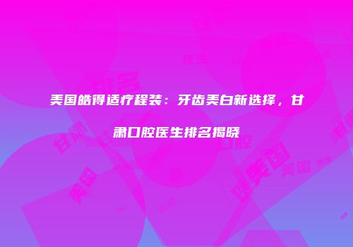 美国皓得适疗程装：牙齿美白新选择，甘肃口腔医生排名揭晓