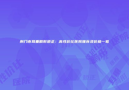 荆门市耳垂畸形矫正：高性价比医院推荐及价格一览