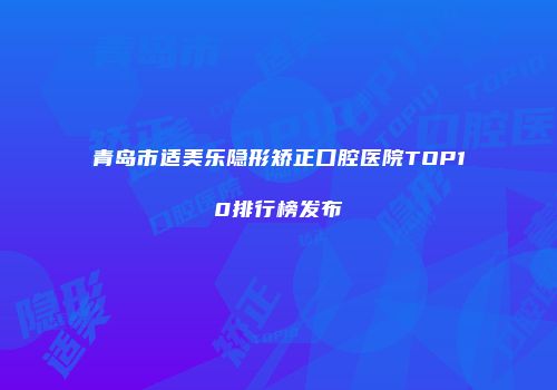 青岛市适美乐隐形矫正口腔医院TOP10排行榜发布