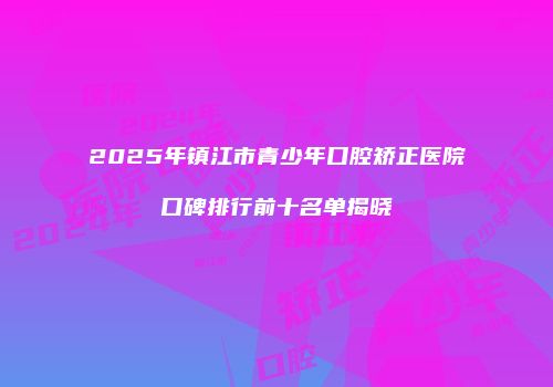 2025年镇江市青少年口腔矫正医院口碑排行前十名单揭晓