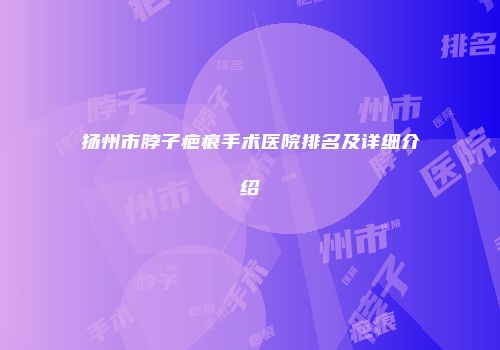 扬州市脖子疤痕手术医院排名及详细介绍
