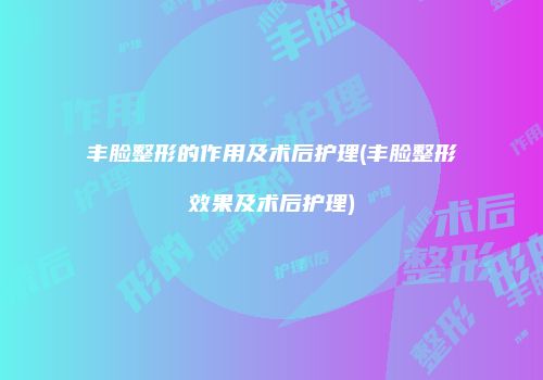 丰脸整形的作用及术后护理(丰脸整形效果及术后护理)