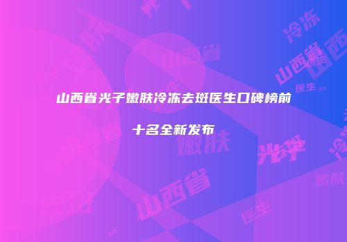 山西省光子嫩肤冷冻去斑医生口碑榜前十名全新发布