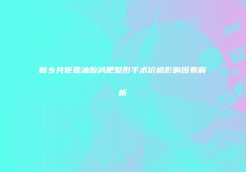 新乡共轭亚油酸减肥整形手术价格影响因素解析