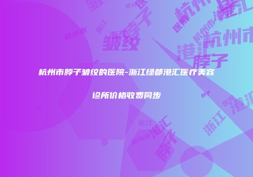杭州市脖子皱纹的医院-浙江绿都港汇医疗美容诊所价格收费同步