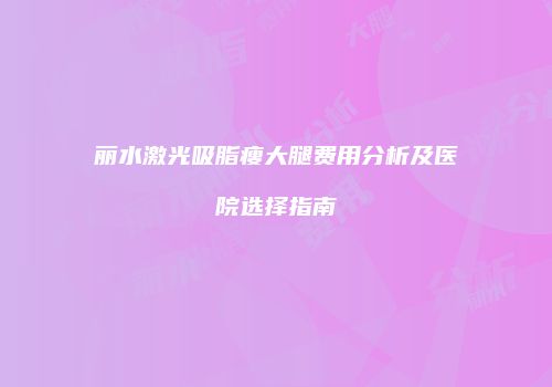 丽水激光吸脂瘦大腿费用分析及医院选择指南