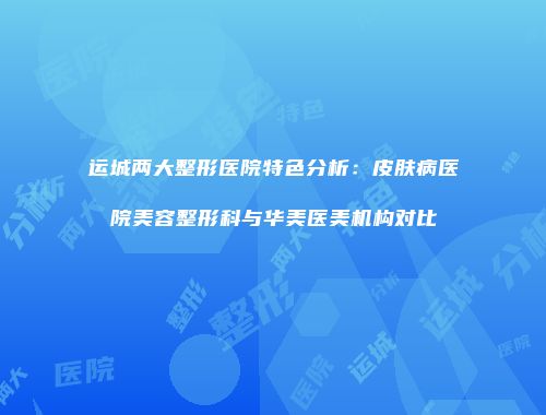 运城两大整形医院特色分析：皮肤病医院美容整形科与华美医美机构对比
