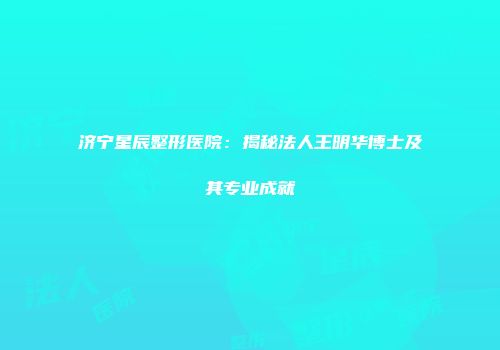 济宁星辰整形医院：揭秘法人王明华博士及其专业成就