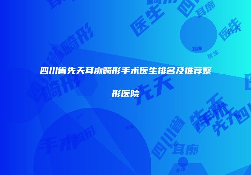 四川省先天耳廓畸形手术医生排名及推荐整形医院