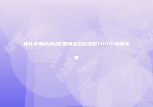 怀化市射频消融除皱美容整形医院TOP10榜单发布