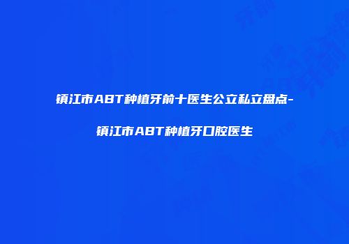 镇江市ABT种植牙前十医生公立私立盘点-镇江市ABT种植牙口腔医生