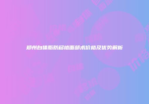 郑州自体脂肪移植面部术价格及优势解析