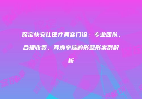 保定快安仕医疗美容门诊：专业团队、合理收费，耳廓挛缩畸形整形案例解析