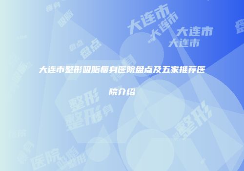 大连市整形吸脂瘦身医院盘点及五家推荐医院介绍