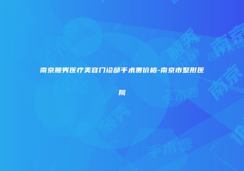 南京腋秀医疗美容门诊部手术费价格-南京市整形医院