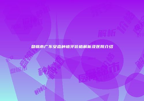 盘锦市广东安齿种植牙价格解析及医院介绍