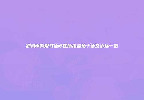 郑州市畸形耳治疗医院排名前十佳及价格一览