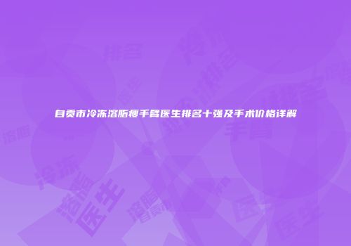 自贡市冷冻溶脂瘦手臂医生排名十强及手术价格详解