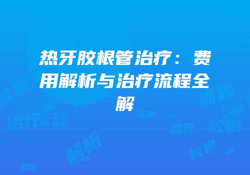 热牙胶根管治疗：费用解析与治疗流程全解
