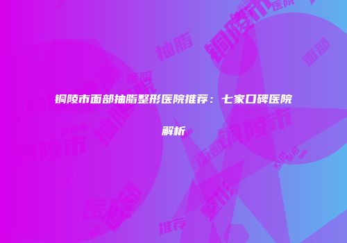 铜陵市面部抽脂整形医院推荐：七家口碑医院解析